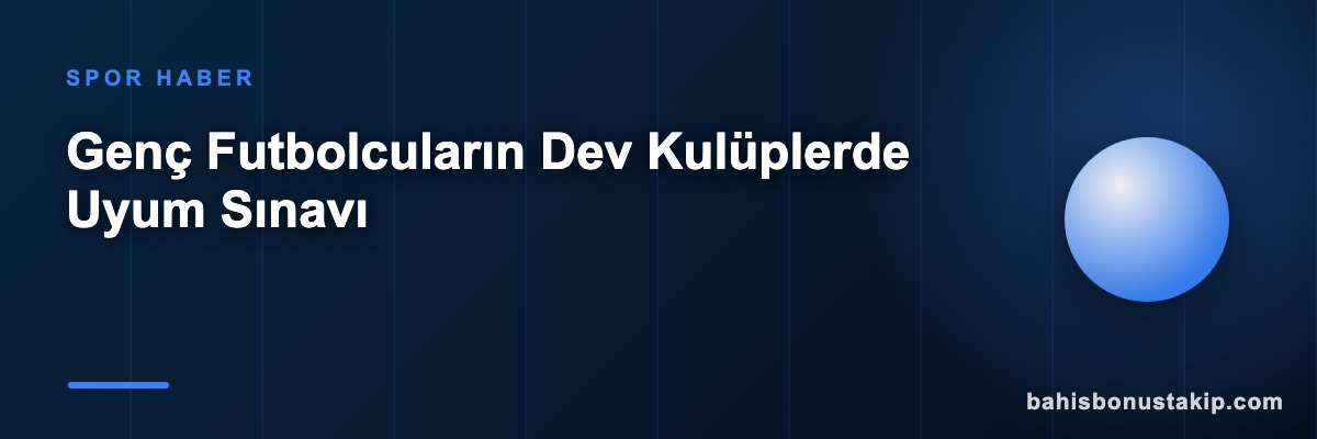 Genç Futbolcuların Dev Kulüplerde Uyum Sınavı